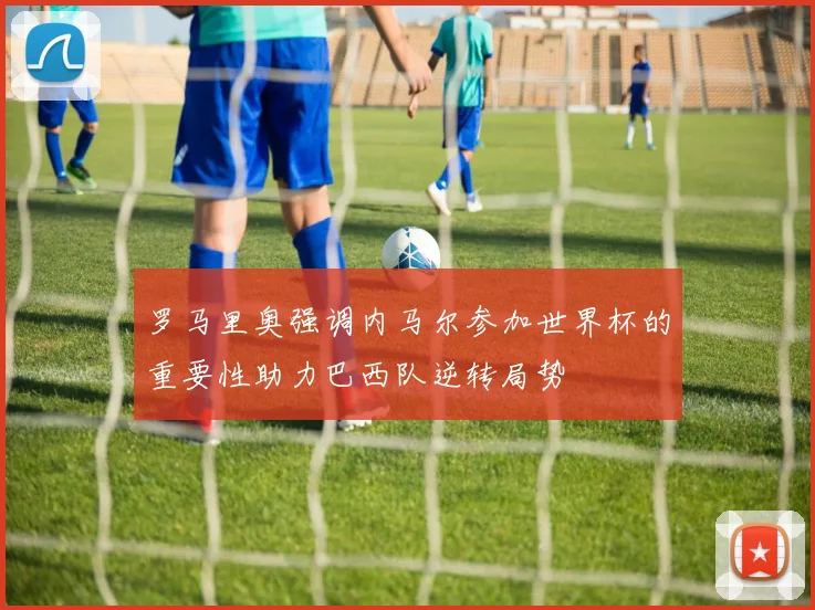 罗马里奥强调内马尔参加世界杯的重要性助力巴西队逆转局势