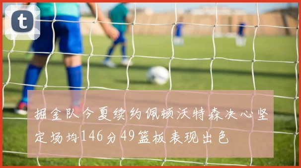 掘金队今夏续约佩顿沃特森决心坚定场均146分49篮板表现出色