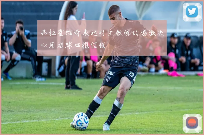 弗拉霍维奇表达对主教练的感激决心用进球回报信任
