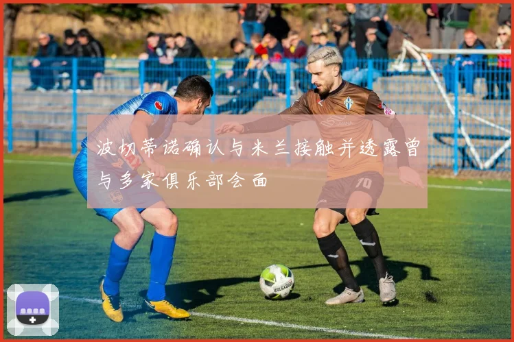 波切蒂诺确认与米兰接触并透露曾与多家俱乐部会面