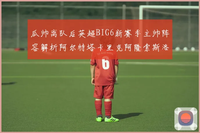 瓜帅离队后英超BIG6新赛季主帅阵容解析阿尔特塔卡里克阿隆索斯洛特的挑战与机遇