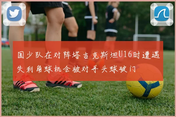 国少队在对阵塔吉克斯坦U16时遭遇失利角球机会被对手头球破门