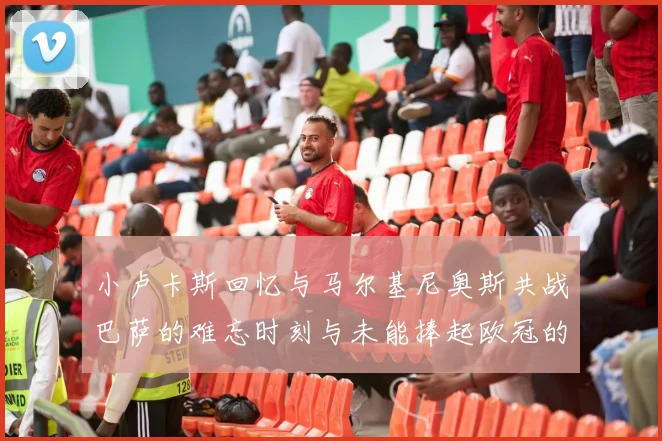 小卢卡斯回忆与马尔基尼奥斯共战巴萨的难忘时刻与未能捧起欧冠的遗憾