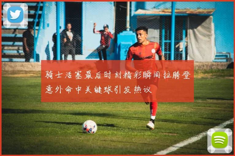 骑士活塞最后时刻精彩瞬间拉胯登意外命中关键球引发热议