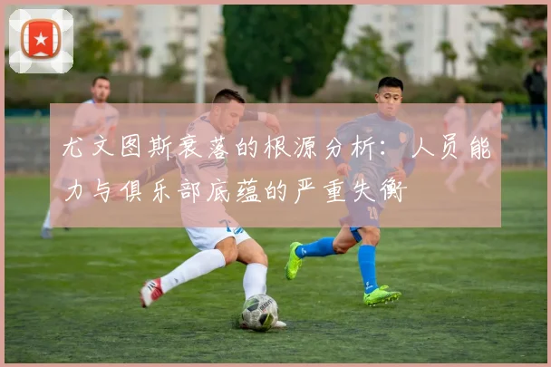 尤文图斯衰落的根源分析：人员能力与俱乐部底蕴的严重失衡