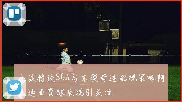 小波特谈SGA与东契奇造犯规策略阿夫迪亚罚球表现引关注