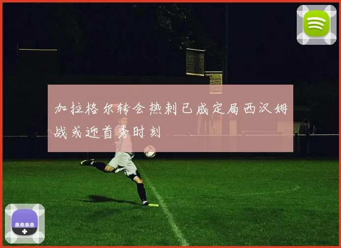 加拉格尔转会热刺已成定局西汉姆战或迎首秀时刻
