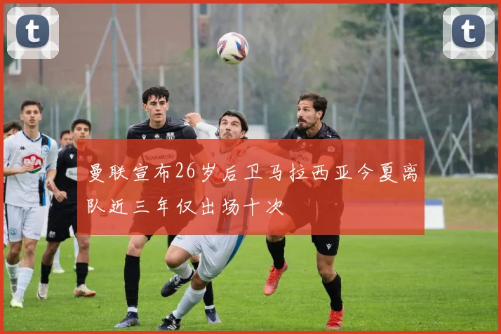 曼联宣布26岁后卫马拉西亚今夏离队近三年仅出场十次