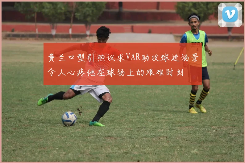 费兰口型引热议求VAR助攻球进场景令人心疼他在球场上的艰难时刻