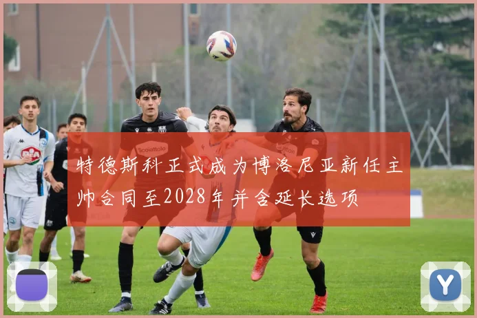特德斯科正式成为博洛尼亚新任主帅合同至2028年并含延长选项