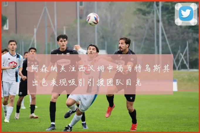 阿森纳关注西汉姆中场马特乌斯其出色表现吸引引援团队目光
