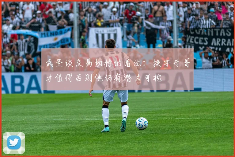 武圣谈交易切特的看法：换字母哥才值得否则他仍有潜力可挖