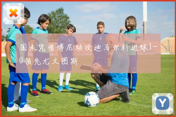 国米凭借博尼助攻迪马尔科进球1-0领先尤文图斯