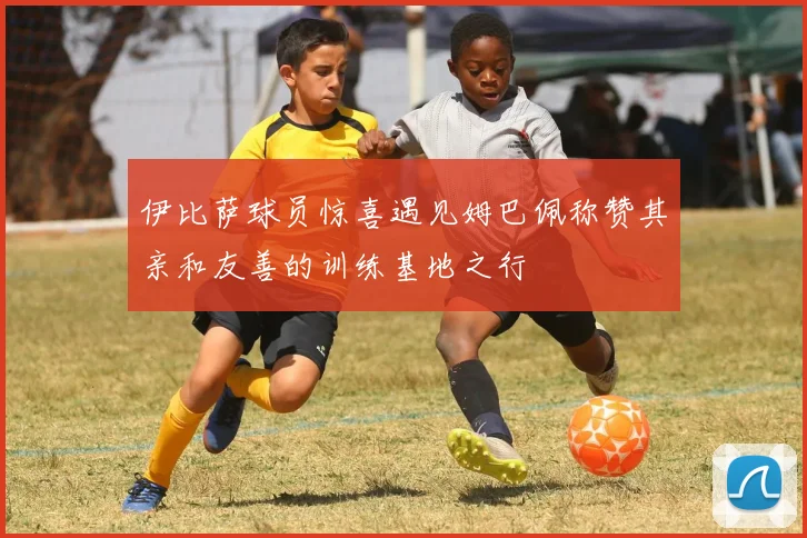 伊比萨球员惊喜遇见姆巴佩称赞其亲和友善的训练基地之行